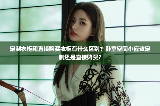 定制衣柜和直接购买衣柜有什么区别？卧室空间小应该定制还是直接购买？