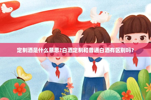 定制酒是什么意思?白酒定制和普通白酒有区别吗？