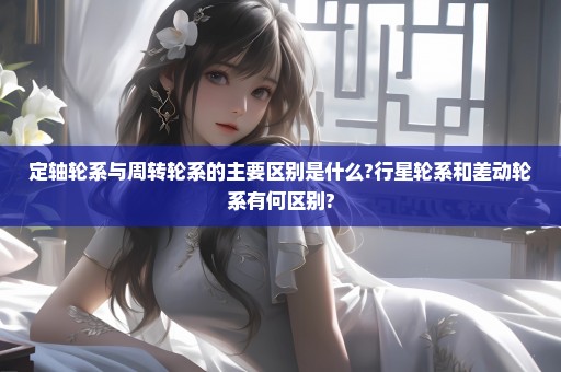 定轴轮系与周转轮系的主要区别是什么?行星轮系和差动轮系有何区别?