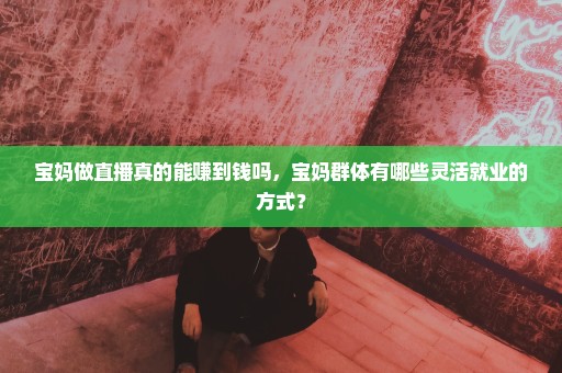 宝妈做直播真的能赚到钱吗，宝妈群体有哪些灵活就业的方式？