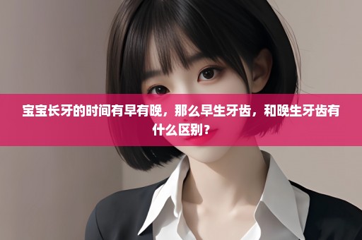 宝宝长牙的时间有早有晚，那么早生牙齿，和晚生牙齿有什么区别？