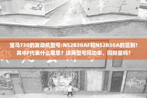 宝马730的发动机型号:N52B30AF和N52B30A的区别?其中F代表什么意思？该两型号同功率、同排量吗？