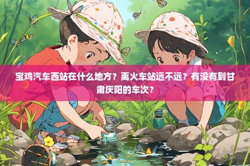 宝鸡汽车西站在什么地方？离火车站远不远？有没有到甘肃庆阳的车次？
