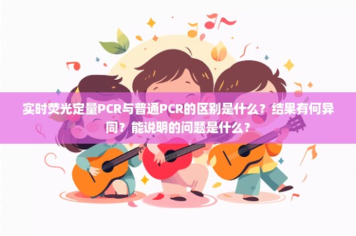 实时荧光定量PCR与普通PCR的区别是什么？结果有何异同？能说明的问题是什么？