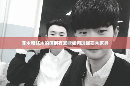 实木和红木的区别有哪些如何选择实木家具