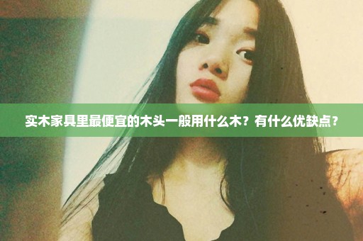 实木家具里最便宜的木头一般用什么木？有什么优缺点？
