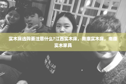 实木床选购要注意什么?江西实木床，南康实木床，南康实木家具