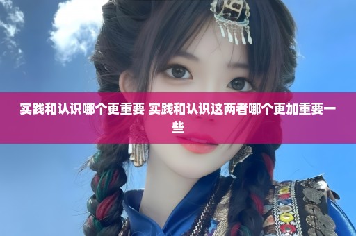 实践和认识哪个更重要 实践和认识这两者哪个更加重要一些