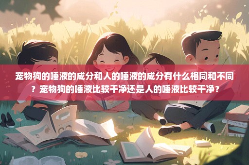 宠物狗的唾液的成分和人的唾液的成分有什么相同和不同？宠物狗的唾液比较干净还是人的唾液比较干净？