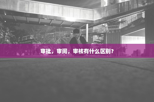 审批，审阅，审核有什么区别？