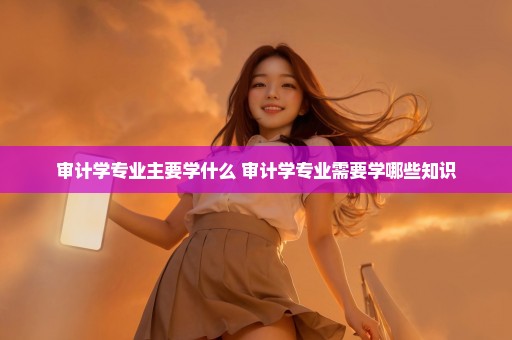 审计学专业主要学什么 审计学专业需要学哪些知识
