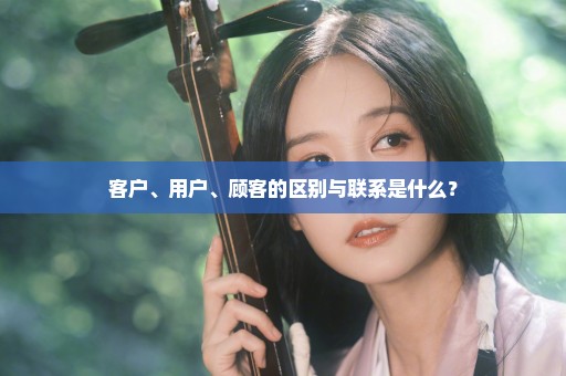客户、用户、顾客的区别与联系是什么？