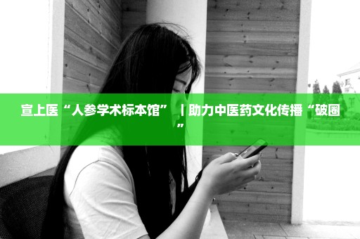 宣上医“人参学术标本馆” ｜助力中医药文化传播“破圈”