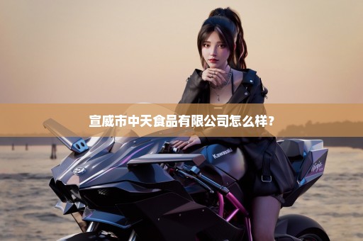 宣威市中天食品有限公司怎么样？