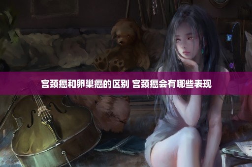 宫颈癌和卵巢癌的区别 宫颈癌会有哪些表现