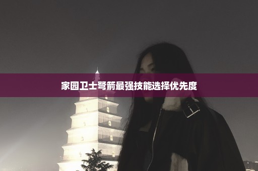 家园卫士弩箭最强技能选择优先度