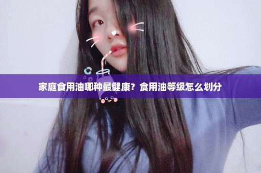 家庭食用油哪种最健康？食用油等级怎么划分