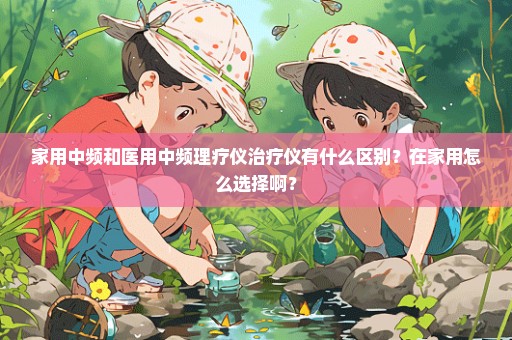 家用中频和医用中频理疗仪治疗仪有什么区别？在家用怎么选择啊？