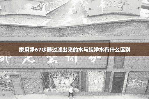 家用净67水器过滤出来的水与纯净水有什么区别