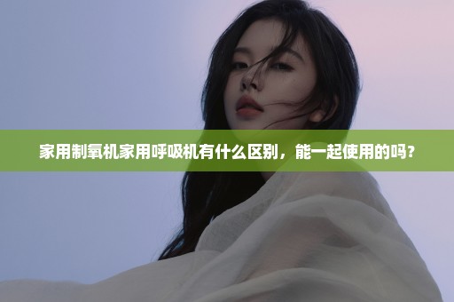 家用制氧机家用呼吸机有什么区别，能一起使用的吗？