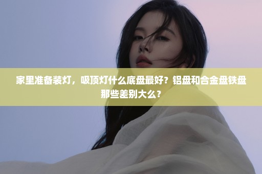 家里准备装灯，吸顶灯什么底盘最好？铝盘和合金盘铁盘那些差别大么？