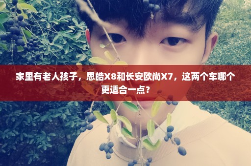 家里有老人孩子，思皓X8和长安欧尚X7，这两个车哪个更适合一点？