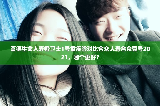 富德生命人寿橙卫士1号重疾险对比合众人寿合众壹号2021，哪个更好？