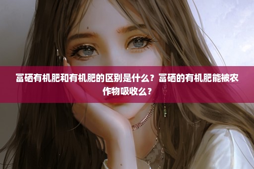 富硒有机肥和有机肥的区别是什么？富硒的有机肥能被农作物吸收么？