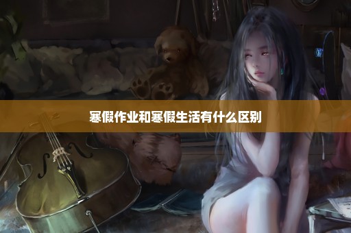 寒假作业和寒假生活有什么区别