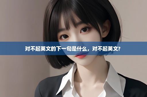 对不起英文的下一句是什么，对不起英文? 