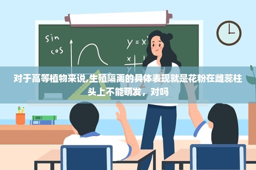对于高等植物来说,生殖隔离的具体表现就是花粉在雌蕊柱头上不能萌发，对吗
