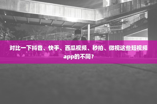 对比一下抖音、快手、西瓜视频、秒拍、微视这些短视频app的不同？