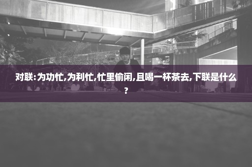 对联:为功忙,为利忙,忙里偷闲,且喝一杯茶去,下联是什么?