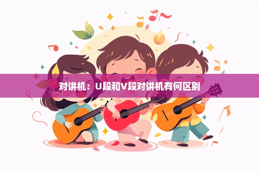 对讲机：U段和V段对讲机有何区别