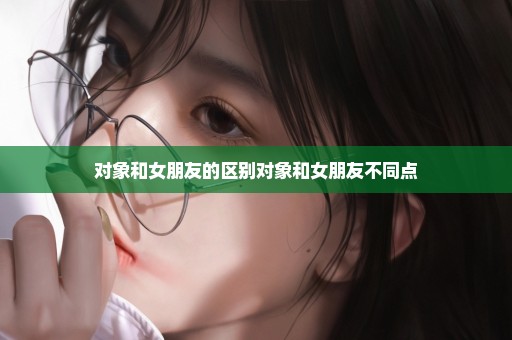 对象和女朋友的区别对象和女朋友不同点