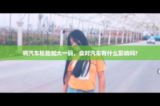 将汽车轮胎加大一码，会对汽车有什么影响吗?