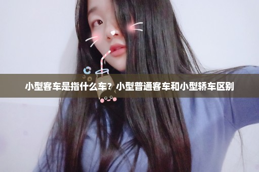 小型客车是指什么车？小型普通客车和小型轿车区别