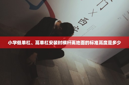 小学低单杠、高单杠安装时横杆离地面的标准高度是多少