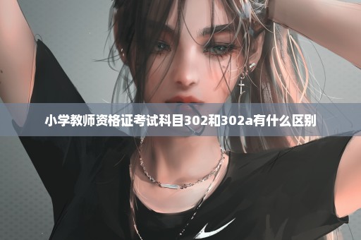 小学教师资格证考试科目302和302a有什么区别
