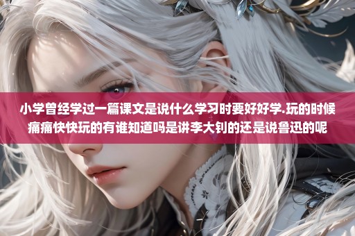 小学曾经学过一篇课文是说什么学习时要好好学.玩的时候痛痛快快玩的有谁知道吗是讲李大钊的还是说鲁迅的呢