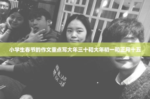 小学生春节的作文重点写大年三十和大年初一和正月十五