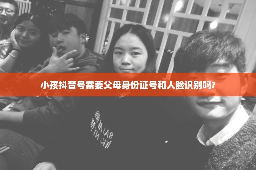 小孩抖音号需要父母身份证号和人脸识别吗?