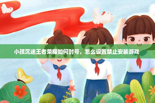 小孩沉迷王者荣耀如何封号，怎么设置禁止安装游戏 