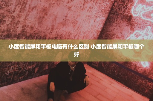 小度智能屏和平板电脑有什么区别 小度智能屏和平板哪个好