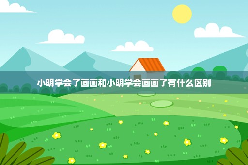 小明学会了画画和小明学会画画了有什么区别