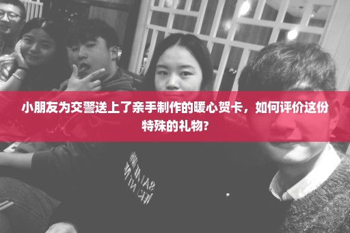 小朋友为交警送上了亲手制作的暖心贺卡，如何评价这份特殊的礼物?