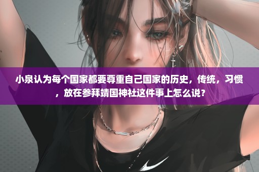 小泉认为每个国家都要尊重自己国家的历史，传统，习惯，放在参拜靖国神社这件事上怎么说？