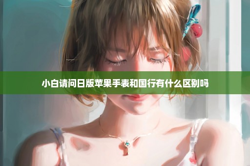 小白请问日版苹果手表和国行有什么区别吗