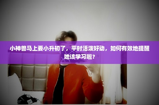 小神兽马上要小升初了，平时活泼好动，如何有效地提醒她该学习啦？