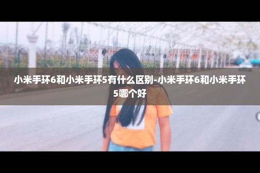 小米手环6和小米手环5有什么区别-小米手环6和小米手环5哪个好